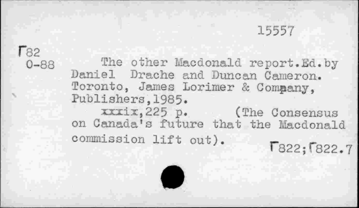 ﻿15557
P82
0-88
The other Macdonald report.Ed.by Daniel Drache and Duncan Cameron. Toronto, James Lorimer & Company, Publishers,1985.
xxzix,225 p. (The Consensus on Canada’s future that the Macdonald commission lift out).
r822;r822.7